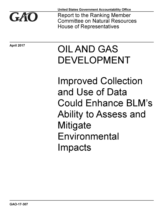 handle is hein.gao/gaobaaktd0001 and id is 1 raw text is: 
GAO


April 2017


United States Government Accountability Office
Report to the Ranking Member
Committee on Natural Resources
House of Representatives


OIL AND GAS
DEVELOPMENT


Improved Collection
and Use of Data
Could Enhance BLM's
Ability to Assess and
Mitigate
Environmental
Impacts


GAO-1 7-307


