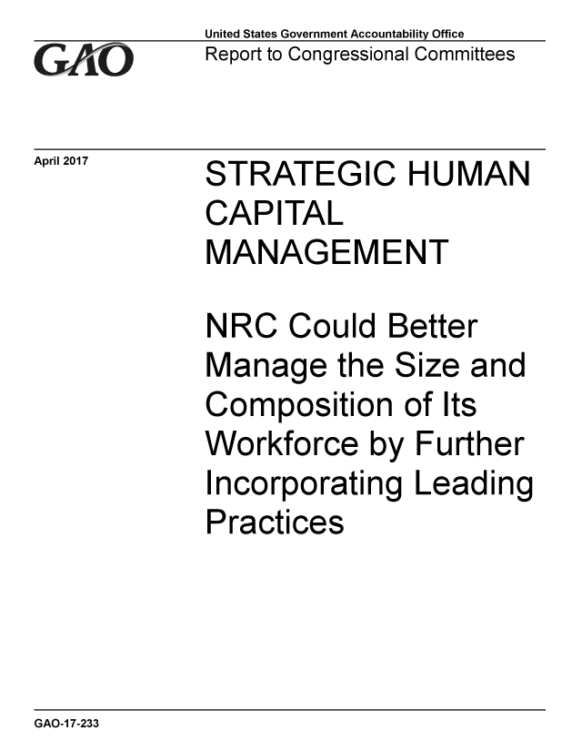 handle is hein.gao/gaobaakts0001 and id is 1 raw text is: 
GA,'O


April 2017


United States Government Accountability Office
Report to Congressional Committees


STRATEGIC HUMAN
CAPITAL
MANAGEMENT


NRC Could Better
Manage the Size and
Composition of Its
Workforce by Further
Incorporating Leading
Practices


GAO-1 7-233


