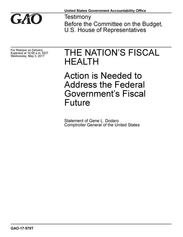 handle is hein.gao/gaobaakub0001 and id is 1 raw text is:                   United States Government Accountability Office
GAO               Testimony
                  Before the Committee on the Budget,
                  U.S. House of Representatives


For Release on Delivery
Expected at 10:00 a.m. EDT
Wednesday, May 3, 2017


THE NATION'S FISCAL
HEALTH

Action is Needed to
Address the Federal
Government's Fiscal
Future


Statement of Gene L. Dodaro
Comptroller General of the United States


GAO-1 7-579T


