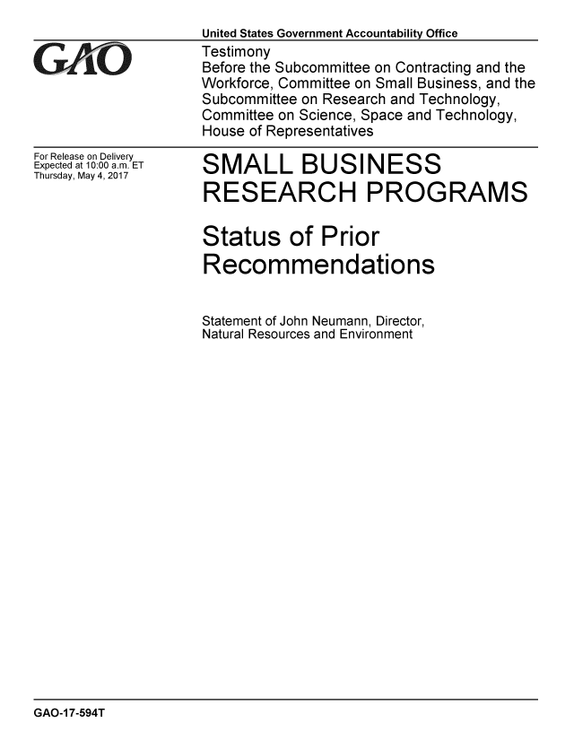 handle is hein.gao/gaobaakue0001 and id is 1 raw text is: 


GALO


For Release on Delivery
Expected at 10:00 a.m. ET
Thursday, May 4, 2017


United States Government Accountability Office
Testimony
Before the Subcommittee on Contracting and the
Workforce, Committee on Small Business, and the
Subcommittee on Research and Technology,
Committee on Science, Space and Technology,
House of Representatives


SMALL BUSINESS
RESEARCH PROGRAMS


Status of Prior
Recommendations


Statement of John Neumann, Director,
Natural Resources and Environment


GAO-1 7-594T


