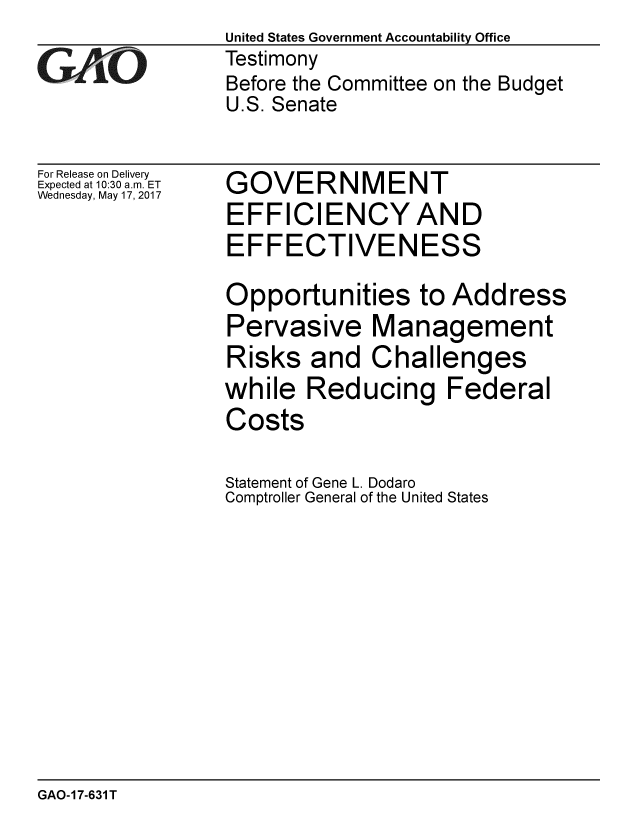 handle is hein.gao/gaobaakuq0001 and id is 1 raw text is:                  United States Government Accountability Office
GAO              Testimony
                 Before the Committee on the Budget
                 U.S. Senate

For Release on Delivery
Expected at 10:30 a.m. ET  GOVERNMENT
Wednesday, May 17, 2017
                 EFFICIENCY AND
                 EFFECTIVENESS
                 Opportunities to Address
                 Pervasive Management
                 Risks and Challenges
                 while Reducing Federal
                 Costs
                 Statement of Gene L. Dodaro
                 Comptroller General of the United States


GAO-17-631T


