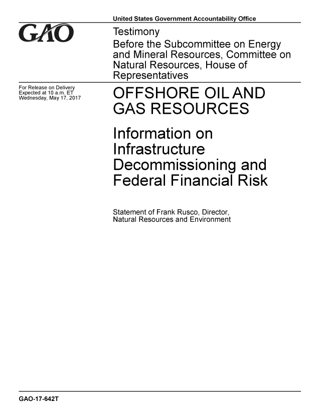 handle is hein.gao/gaobaakur0001 and id is 1 raw text is:                   United States Government Accountability Office
GAO               Testimony
                  Before the Subcommittee on Energy
                  and Mineral Resources, Committee on
                  Natural Resources, House of
                  Representatives


For Release on Delivery
Expected at 10 a.m. ET
Wednesday, May 17, 2017


OFFSHORE OIL AND
GAS RESOURCES

Information on
Infrastructure
Decommissioning and
Federal Financial Risk

Statement of Frank Rusco, Director,
Natural Resources and Environment


GAO-1 7-642T


