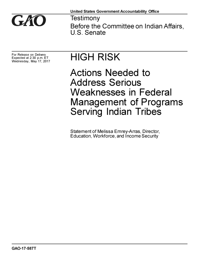 handle is hein.gao/gaobaakuv0001 and id is 1 raw text is:                    United States Government Accountability Office
GiO               Testimony
                   Before the Committee on Indian Affairs,
                   U.S. Senate


For Release on Delivery
Expected at 2:30 p.m. ET
Wednesday, May 17, 2017


HIGH RISK


Actions Needed to
Address Serious
Weaknesses in Federal
Management of Programs
Serving Indian Tribes

Statement of Melissa Emrey-Arras, Director,
Education, Workforce, and Income Security


GAO-1 7-587T



