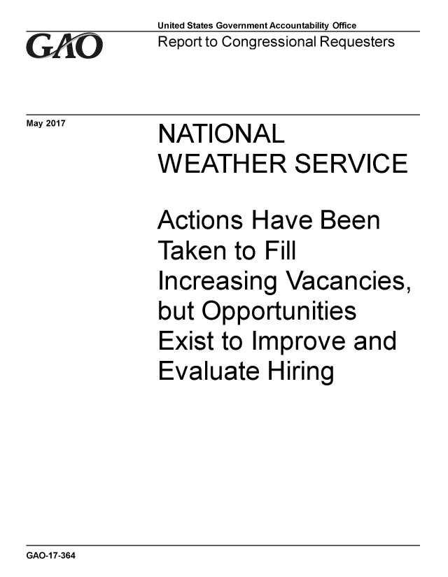 handle is hein.gao/gaobaakvn0001 and id is 1 raw text is: 
GAjiO


United States Government Accountability Office
Report to Congressional Requesters


May 2017     NATIONAL


WEATHER


Actions


S


ERVICE


Have Been


Taken to Fill


Increasing Vacancies,
but Opportunities
Exist to Improve and
Evaluate Hiring


GAO-1 7-364



