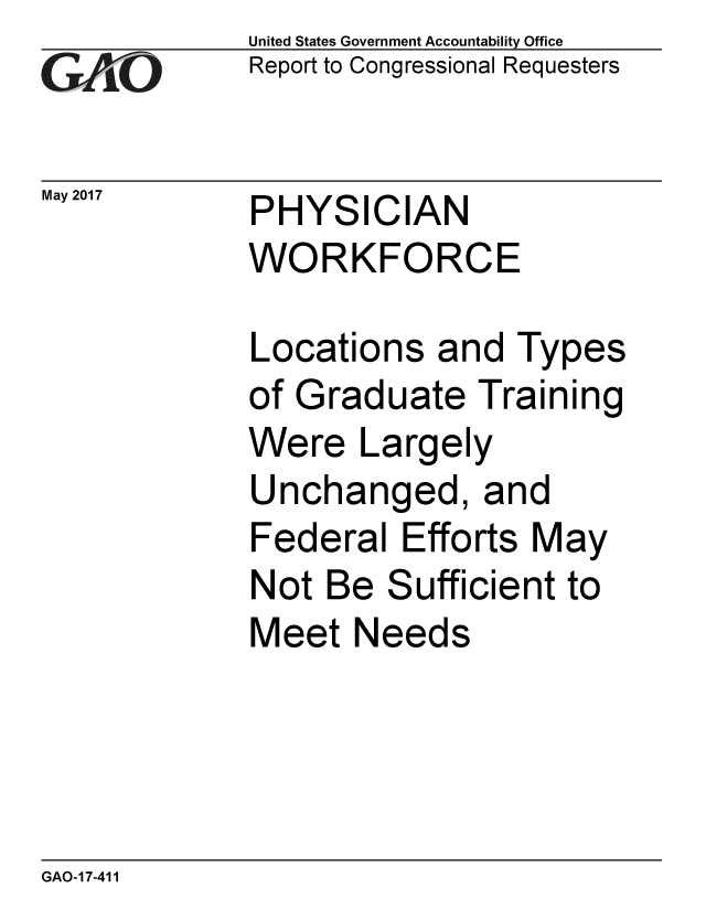 handle is hein.gao/gaobaakvs0001 and id is 1 raw text is: 
GAOV1


May 2017


United States Government Accountability Office
Report to Congressional Requesters


PHYSICIAN
WORKFORCE


Locations and Types
of Graduate Training
Were Largely
Unchanged, and
Federal Efforts May
Not Be Sufficient to
Meet Needs


GAO-17-411


