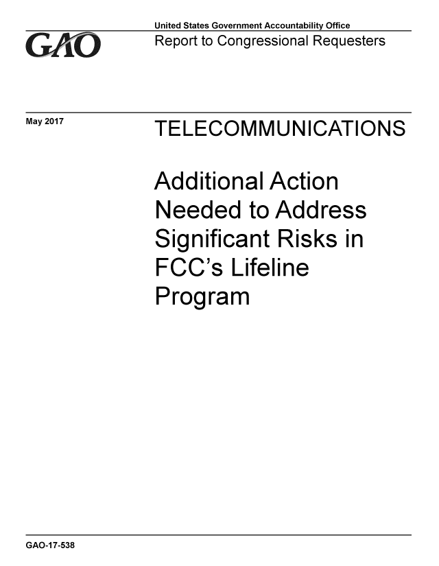 handle is hein.gao/gaobaakvw0001 and id is 1 raw text is: 
GAj O


May 2017


United States Government Accountability Office
Report to Congressional Requesters


TELECOMMUNICATIONS


Additional Action
Needed to Address
Significant Risks in
FCC's Lifeline
Program


GAO-1 7-538


