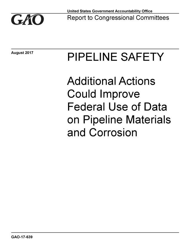 handle is hein.gao/gaobaalat0001 and id is 1 raw text is: 
GAO


August 2017


United States Government Accountability Office
Report to Congressional Committees


PIPELINE SAFETY


Additional Actions
Could Improve
Federal Use of Data
on Pipeline Materials
and Corrosion


GAO-1 7-639


