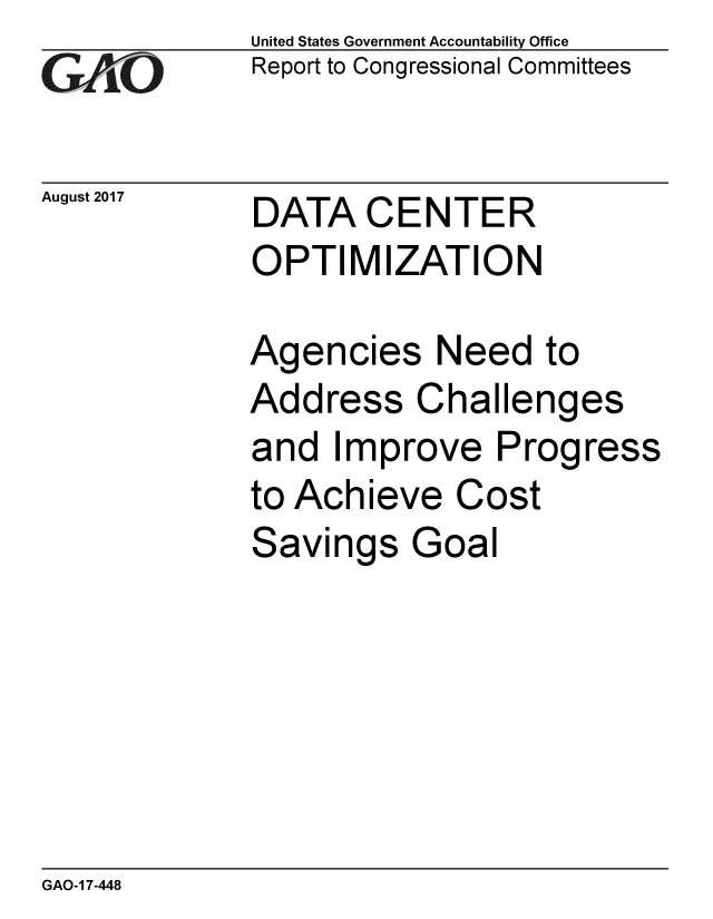 handle is hein.gao/gaobaalbl0001 and id is 1 raw text is: 
GAO,-


August 2017


United States Government Accountability Office
Report to Congressional Committees


DATA CENTER
OPTIMIZATION


Agencies Need to
Address Challenges
and Improve Progress
to Achieve Cost
Savings Goal


GAO-1 7-448


