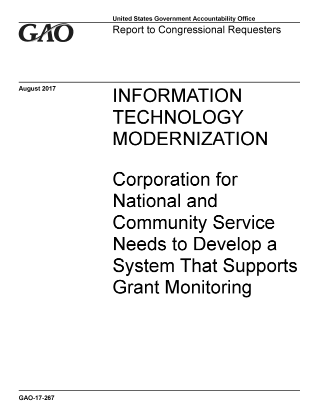 handle is hein.gao/gaobaalbo0001 and id is 1 raw text is: 
GAO V1


August 2017


United States Government Accountability Office
Report to Congressional Requesters


INFORMATION
TECHNOLOGY
MODERNIZATION


Corporation for
National and
Community Service
Needs to Develop a
System That Supports
Grant Monitoring


GAO-1 7-267


