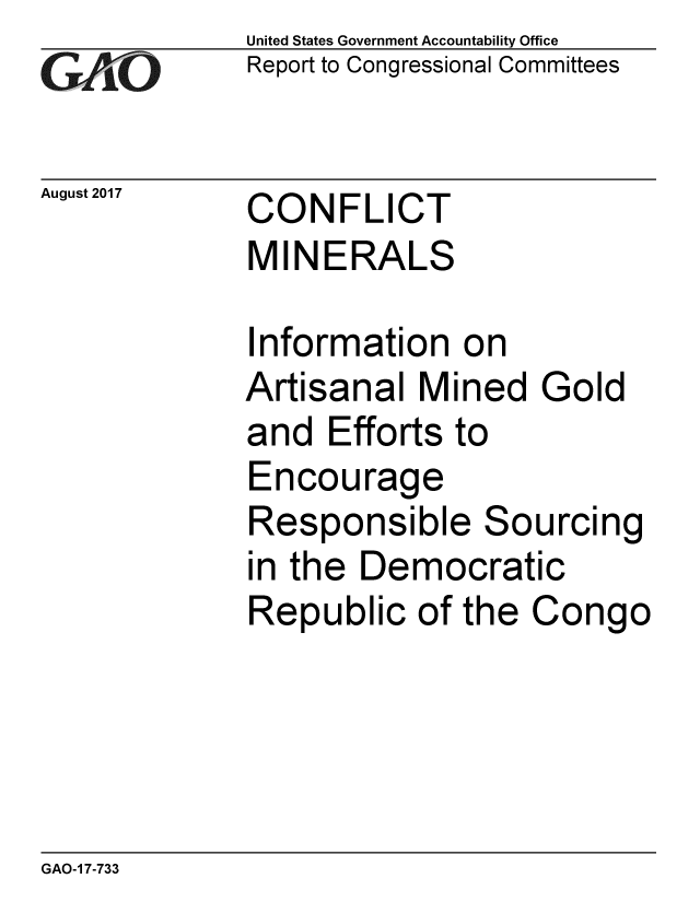 handle is hein.gao/gaobaalbu0001 and id is 1 raw text is:             United States Government Accountability Office
iReport to Congressional Committees

August 2017  CONFLICT
             MINERALS

             Information on
             Artisanal Mined Gold
             and Efforts to
             Encourage
             Responsible Sourcing
             in the Democratic
             Republic of the Congo


GAO-1 7-733



