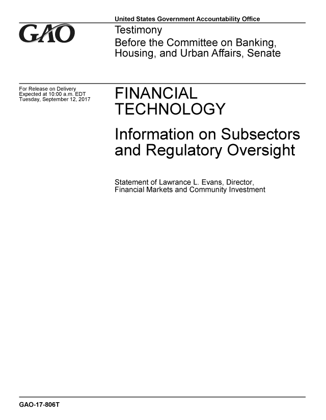 handle is hein.gao/gaobaalda0001 and id is 1 raw text is: 
                   United States Government Accountability Office
cTestimony
                   Before the Committee on Banking,
                   Housing, and Urban Affairs, Senate


For Release on Delivery
Expected at 10:00 a.m. EDT
Tuesday, September 12, 2017


FINANCIAL
TECHNOLOGY


Information on Subsectors
and Regulatory Oversight


Statement of Lawrance L. Evans, Director,
Financial Markets and Community Investment


GAO-1 7-806T


