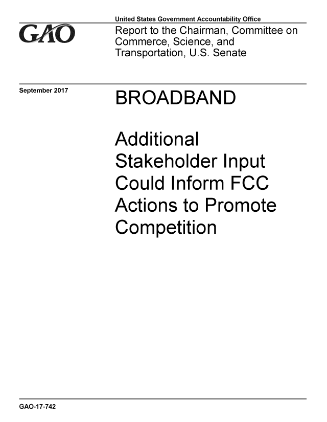 handle is hein.gao/gaobaaldu0001 and id is 1 raw text is: 
GAO


September 2017


United States Government Accountability Office
Report to the Chairman, Committee on
Commerce, Science, and
Transportation, U.S. Senate


BROADBAND


Additional
Stakeholder Input
Could Inform FCC
Actions to Promote
Competition


GAO-1 7-742



