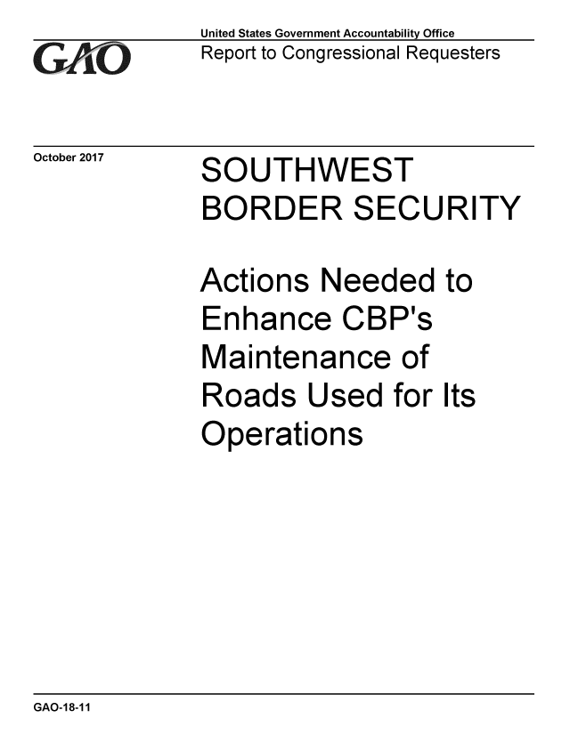 handle is hein.gao/gaobaalfh0001 and id is 1 raw text is: 
GA'''O


October 2017


United States Government Accountability Office
Report to Congressional Requesters


SOUTHWEST
BORDER SECURITY


Actions Needed
Enhance CBP's
Maintenance of
Roads Used for
Operations


to


Its


GAO-18-11


