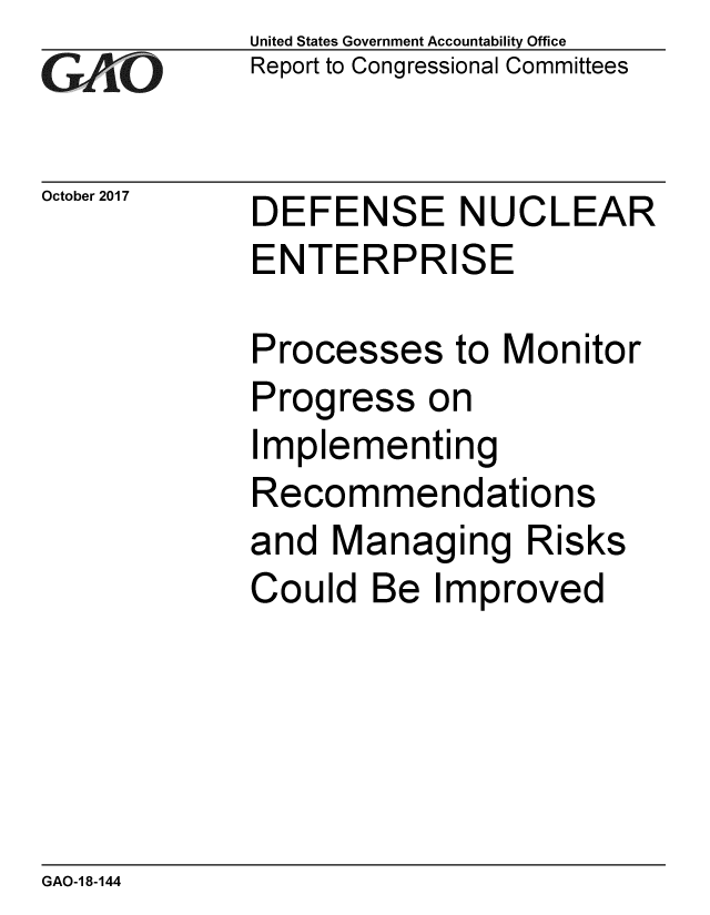 handle is hein.gao/gaobaalfl0001 and id is 1 raw text is: 
GAP  O


October 2017


United States Government Accountability Office
Report to Congressional Committees


DEFENSE NUCLEAR
ENTERPRISE


Processes to Monitor
Progress on
Implementing
Recommendations
and Managing Risks
Could Be Improved


GAO-1 8-144



