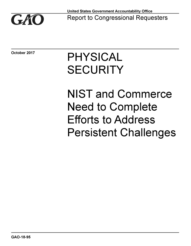 handle is hein.gao/gaobaalfp0001 and id is 1 raw text is: 
GAO


October 2017


United States Government Accountability Office
Report to Congressional Requesters


PHYSICAL
SECURITY


NIST and Commerce
Need to Complete
Efforts to Address
Persistent Challenges


GAO-18-95


