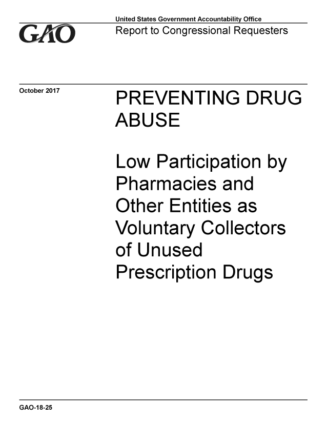handle is hein.gao/gaobaalfw0001 and id is 1 raw text is: 
GAiO


October 2017


United States Government Accountability Office
Report to Congressional Requesters


PREVENTING DRUG
ABUSE


Low Participation by
Pharmacies and
Other Entities as
Voluntary Collectors
of Unused
Prescription Drugs


GAO-1 8-25


