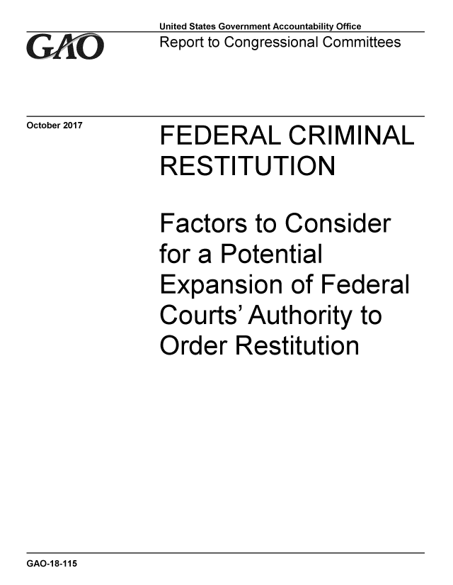 handle is hein.gao/gaobaalfy0001 and id is 1 raw text is: 
GAP O


October 2017


United States Government Accountability Office
Report to Congressional Committees


FEDERAL CRIMINAL
RESTITUTION

Factors to Consider
for a Potential
Expansion of Federal
Courts' Authority to
Order Restitution


GAO-18-115


