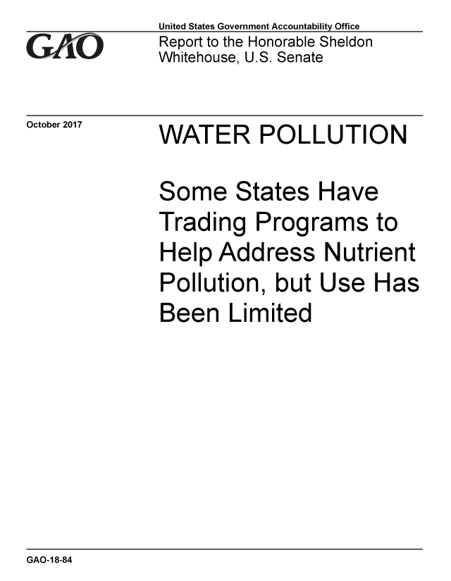 handle is hein.gao/gaobaalgb0001 and id is 1 raw text is: 
G2AvO


October 2017


United States Government Accountability Office
Report to the Honorable Sheldon
Whitehouse, U.S. Senate


WATER POLLUTION


Some States Have
Trading Programs to
Help Address Nutrient
Pollution, but Use Has
Been Limited


GAO-18-84


