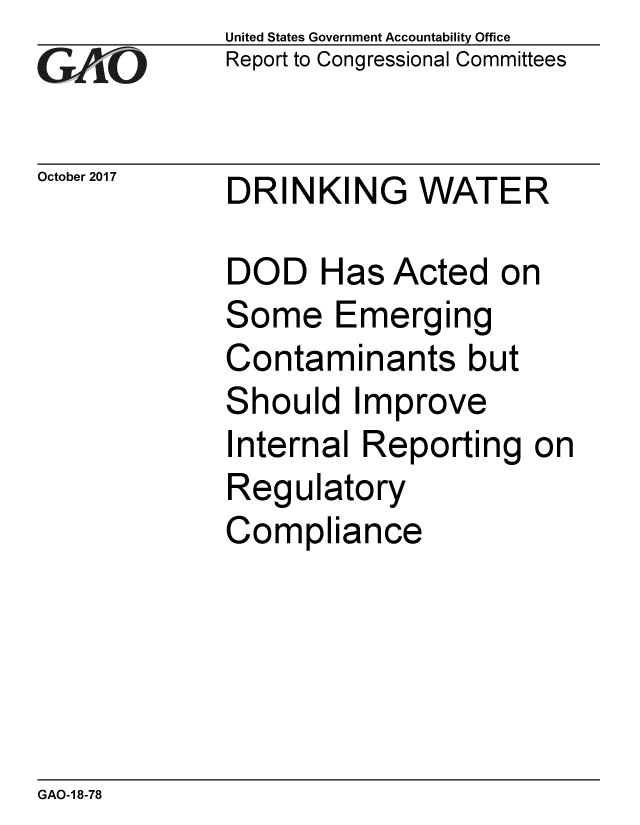 handle is hein.gao/gaobaalgf0001 and id is 1 raw text is:             United States Government Accountability Office
GReport to Congressional Committees

October 2017 DRINKING    WATER

            DOD Has Acted on
            Some Emerging
            Contaminants but
            Should Improve
            Internal Reporting on
            Regulatory
            Compliance


GAO-1 8-78


