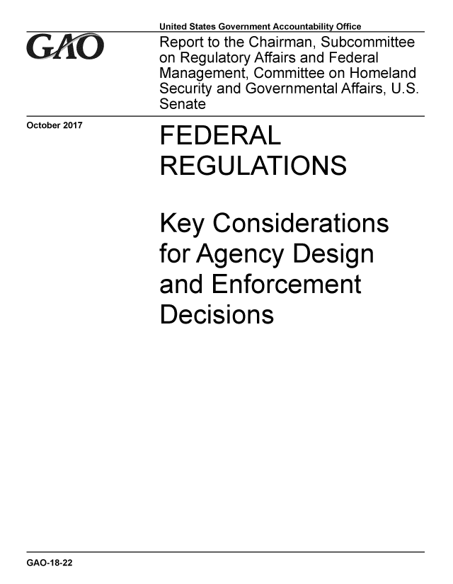 handle is hein.gao/gaobaalgl0001 and id is 1 raw text is:                United States Government Accountability Office
GAO            Report to the Chairman, Subcommittee
               on Regulatory Affairs and Federal
               Management, Committee on Homeland
               Security and Governmental Affairs, U.S.
               Senate


October 2017


FEDERAL


REGULATIONS

Key Considerations
for Agency Design
and Enforcement
Decisions


GAO-18-22


