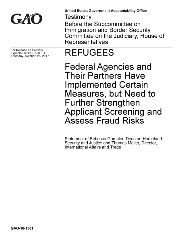 handle is hein.gao/gaobaalgp0001 and id is 1 raw text is:                   United States Government Accountability Office
CTestimony
                  Before the Subcommittee on
                  Immigration and Border Security,
                  Committee on the Judiciary, House of
                  Representatives
For Release on Delivery
Expected at 9:00, a.m. ET  REFUGEES
Thursday, October, 26, 2017

                  Federal Agencies and
                  Their Partners Have
                  Implemented Certain
                  Measures, but Need to
                  Further Strengthen
                  Applicant Screening and
                  Assess Fraud Risks

                  Statement of Rebecca Gambler, Director, Homeland
                  Security and Justice and Thomas Melito, Director,
                  International Affairs and Trade


GAO-1 8-156T


