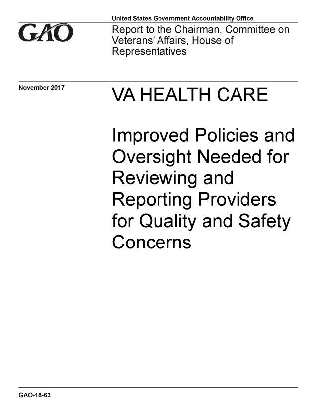 handle is hein.gao/gaobaalia0001 and id is 1 raw text is: 
GAOi-


November 2017


United States Government Accountability Office
Report to the Chairman, Committee on
Veterans' Affairs, House of
Representatives


VA HEALTH CARE


Improved I
Oversight
Reviewing
Reporting
for Quality
Concerns


Policies and
Needed for
and
Providers
and Safety


GAO-1 8-63


