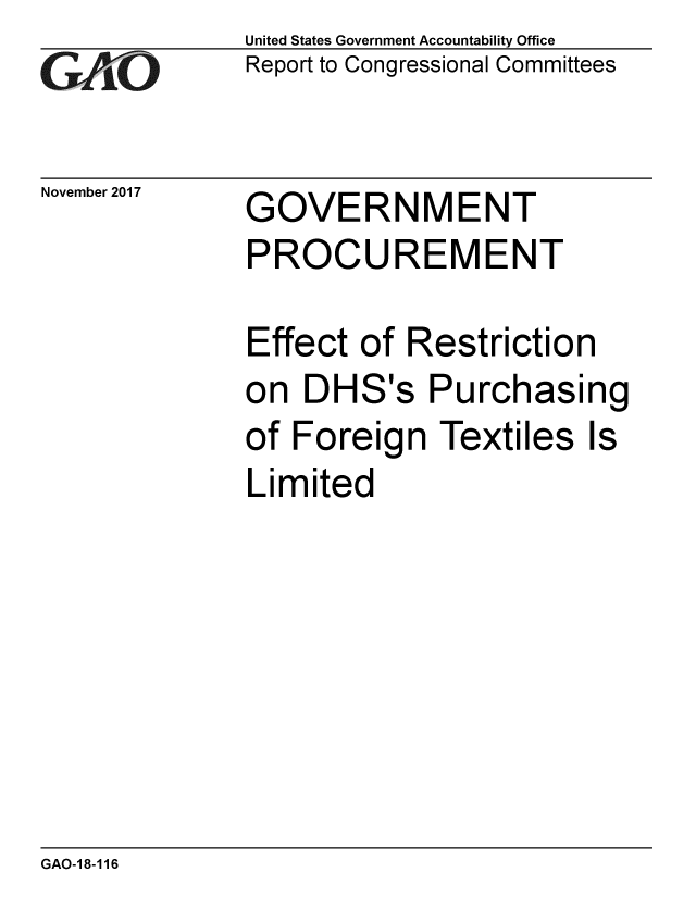 handle is hein.gao/gaobaalii0001 and id is 1 raw text is: 
GAO


November 2017


United States Government Accountability Office
Report to Congressional Committees


GOVERNMENT


PROCUREMENT

Effect of Restriction
on DHS's Purchasing
of Foreign Textiles Is
Limited


GAO-18-116


