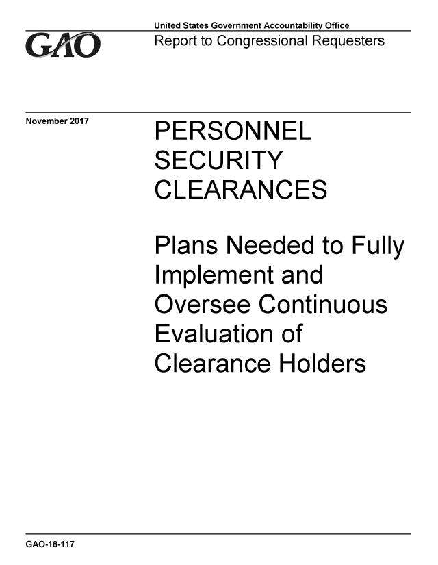 handle is hein.gao/gaobaalik0001 and id is 1 raw text is: 
GAiO


November 2017


United States Government Accountability Office
Report to Congressional Requesters


PERSONNEL


SECURITY
CLEARANCES

Plans Needed to Fully
Implement and
Oversee Continuous
Evaluation of
Clearance Holders


GAO-18-117


