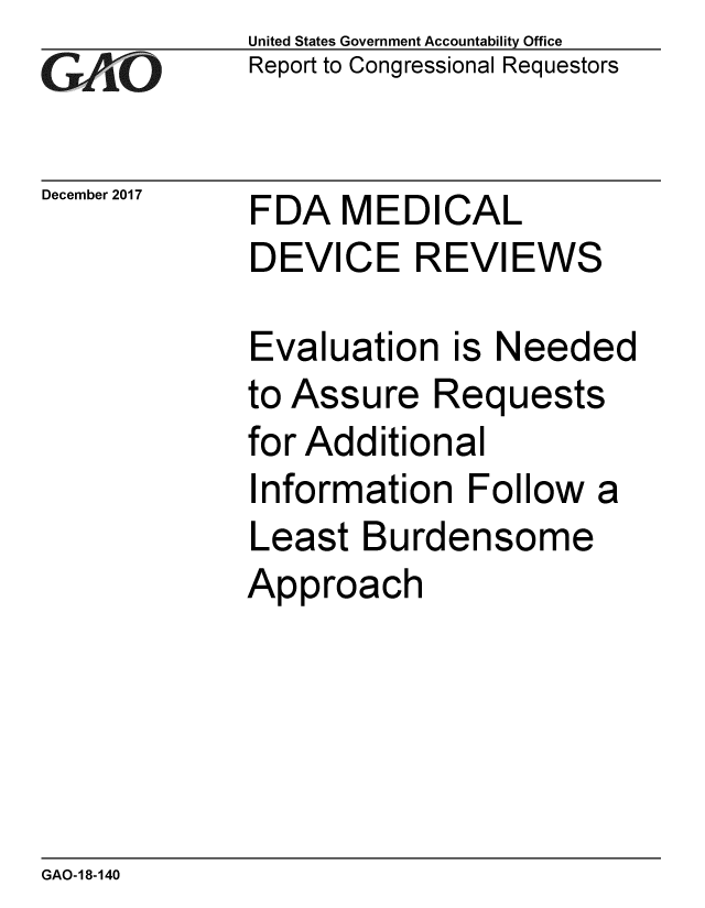 handle is hein.gao/gaobaalis0001 and id is 1 raw text is: 
GAO


December 2017


United States Government Accountability Office
Report to Congressional Requestors


FDA MEDICAL
DEVICE REVIEWS


Evaluation is Needed
to Assure Requests
for Additional
Information Follow a
Least Burdensome
Approach


GAO- 18-140


