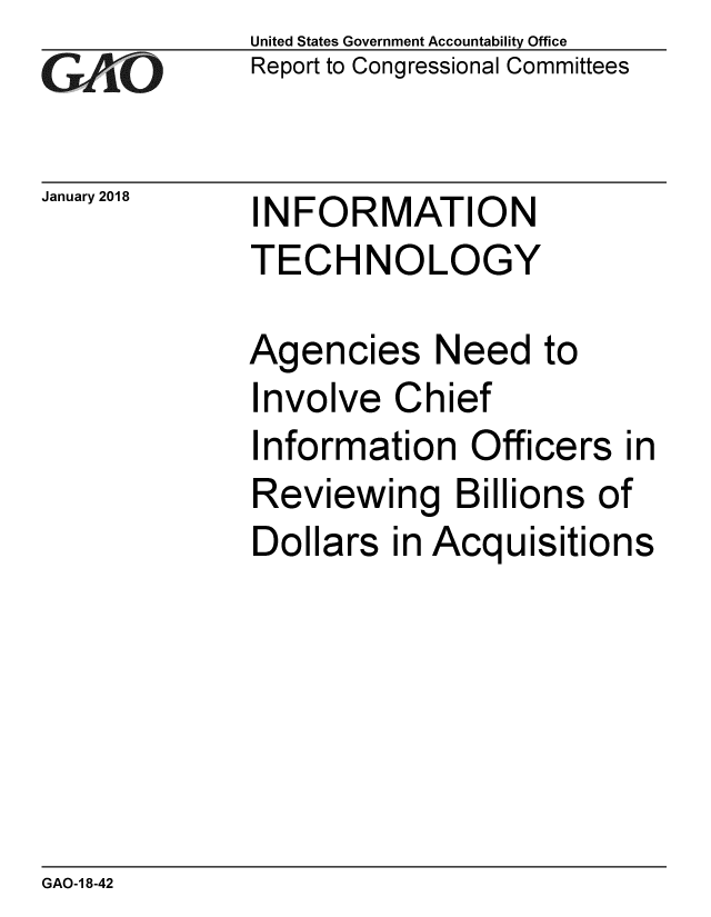 handle is hein.gao/gaobaaljb0001 and id is 1 raw text is: 
GAiO


January 2018


United States Government Accountability Office
Report to Congressional Committees


INFORMATION
TECHNOLOGY


Agencies Need to
Involve Chief
Information Officers in
Reviewing Billions of
Dollars in Acquisitions


GAO-1 8-42



