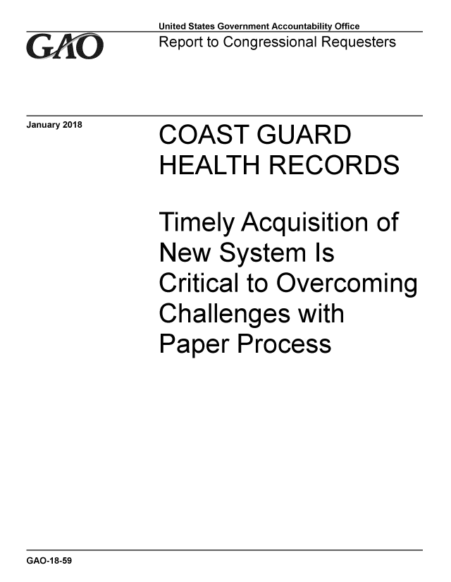 handle is hein.gao/gaobaaljn0001 and id is 1 raw text is: 
GAO


January 2018


United States Government Accountability Office
Report to Congressional Requesters


COAST GUARD
HEALTH RECORDS


Timely Acquisition of
New System Is
Critical to Overcoming
Challenges with
Paper Process


GAO-1 8-59


