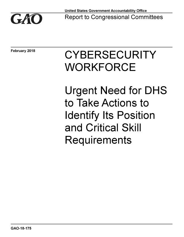 handle is hein.gao/gaobaalkc0001 and id is 1 raw text is: 
G2AjO


February 2018


United States Government Accountability Office
Report to Congressional Committees


CYBERSECURITY
WORKFORCE


Urgent Need for DHS
to Take Actions to
Identify Its Position
and Critical Skill
Requirements


GAO-1 8-175


