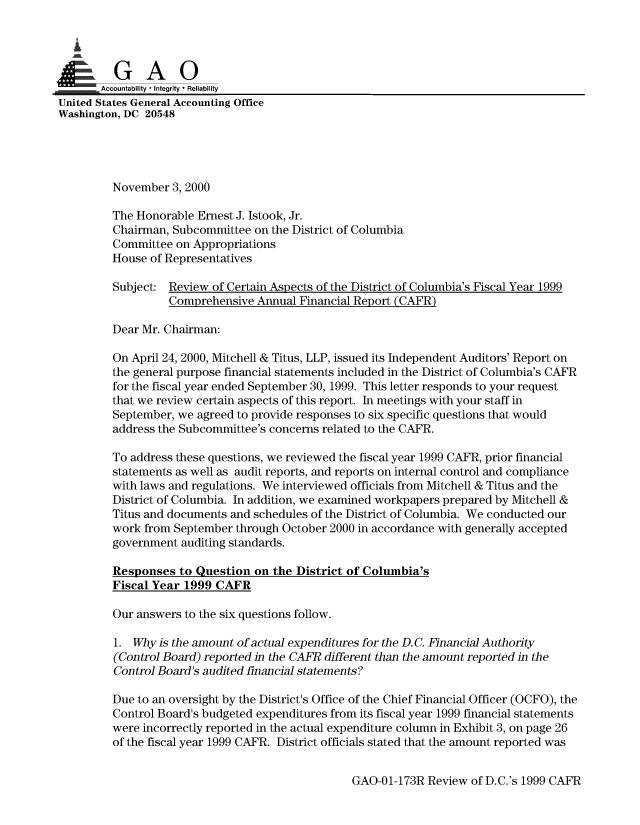 handle is hein.gao/gaobaalnd0001 and id is 1 raw text is: 

  I


       Accountability * Integrity * Reliability
United States General Accounting Office
Washington, DC 20548




         November 3, 2000

         The Honorable Ernest J. Istook, Jr.
         Chairman, Subcommittee on the District of Columbia
         Committee on Appropriations
         House of Representatives
         Subject: Review of Certain Aspects of the District of Columbia's Fiscal Year 1999

                  Comprehensive Annual Financial Report (CAFR)

         Dear Mr. Chairman:

         On April 24, 2000, Mitchell & Titus, LLP, issued its Independent Auditors' Report on
         the general purpose financial statements included in the District of Columbia's CAFR
         for the fiscal year ended September 30, 1999. This letter responds to your request
         that we review certain aspects of this report. In meetings with your staff in
         September, we agreed to provide responses to six specific questions that would
         address the Subcommittee's concerns related to the CAFR.

         To address these questions, we reviewed the fiscal year 1999 CAFR, prior financial
         statements as well as audit reports, and reports on internal control and compliance
         with laws and regulations. We interviewed officials from Mitchell & Titus and the
         District of Columbia. In addition, we examined workpapers prepared by Mitchell &
         Titus and documents and schedules of the District of Columbia. We conducted our
         work from September through October 2000 in accordance with generally accepted
         government auditing standards.

         Responses to Question on the District of Columbia's
         Fiscal Year 1999 CAFR

         Our answers to the six questions follow.

         1. Why is the amount of actual expenditures for the D.C. Financial Authority
         (Control Board) reported in the CAFR different than the amount reported in the
         Control Board's audited financial statements?

         Due to an oversight by the District's Office of the Chief Financial Officer (OCFO), the
         Control Board's budgeted expenditures from its fiscal year 1999 financial statements
         were incorrectly reported in the actual expenditure column in Exhibit 3, on page 26
         of the fiscal year 1999 CAFR. District officials stated that the amount reported was


GAO-01-173R Review of D.C.'s 1999 CAFR


