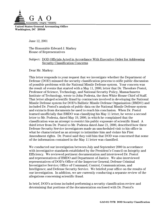handle is hein.gao/gaobaaltg0001 and id is 1 raw text is: 


   I


       Accountability * Integrity * Reliability
United States General Accounting Office
Washington, DC 20548


         June 12, 2001

         The Honorable Edward J. Markey
         House of Representatives
         Subject: DOD Officials Acted in Accordance With Executive Order for Addressing

                  Security Classification Concerns

         Dear Mr. Markey:

         This letter responds to your request that we investigate whether the Department of
         Defense (DOD) misused the security classification process to stifle public discussion
         of possible problems with the National Missile Defense system. Your concern was
         the result of events that started with a May 11, 2000, letter that Dr. Theodore Postol,
         Professor of Science, Technology, and National Security Policy, Massachusetts
         Institute of Technology, wrote to John Podesta, the then White House Chief of Staff.
         That letter alleged scientific fraud by contractors involved in developing the National
         Missile Defense system for DOD's Ballistic Missile Defense Organization (BMDO) and
         included Dr. Postol's analysis of public data on the National Missile Defense system
         and extracts from documents he used to reach his conclusion. When Dr. Postol
         learned unofficially that BMDO was classifying his May 11 letter, he wrote a second
         letter to Mr. Podesta, dated May 19, 2000, in which he complained that the
         classification was an attempt to restrict his public exposure of scientific fraud. A
         third letter from Dr. Postol to Mr. Podesta dated June 21, 2000, described how three
         Defense Security Service investigators made an unscheduled visit to his office in
         what he characterized as an attempt to intimidate him and violate his First
         Amendment rights. Dr. Postol said they told him that DOD was concerned that some
         of the information contained in the May 11 letter was classified.

         We conducted our investigation between July and September 2000 in accordance
         with investigative standards established by the President's Council on Integrity and
         Efficiency. We reviewed pertinent documentation and interviewed Dr. Postol
         and representatives of BMDO and Department of Justice. We also interviewed
         representatives of DOD's Office of the Inspector General; Defense Criminal
         Investigative Service; Office of Command, Control, Communications, and
         Intelligence; and Defense Security Service. We briefed your office on the results of
         our investigation. In addition, we are currently conducting a separate review of the
         allegations concerning scientific fraud.

         In brief, DOD's actions included performing a security classification review and
         determining that portions of the documentation enclosed with Dr. Postol's


GAO-01-737R DOD Security Classification


