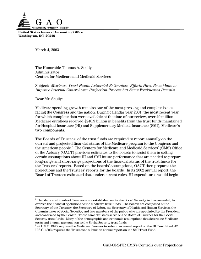 handle is hein.gao/gaobaamdu0001 and id is 1 raw text is: 


   I


       Accountability * Integrity * Reliability
United States General Accounting Office
Washington, DC 20548


         March 4, 2003



         The Honorable Thomas A. Scully
         Administrator
         Centers for Medicare and Medicaid Services

         Subject: Medicare Trust Funds Actuarial Estimates: Efforts Have Been Made to
         Improve Internal Control over Projection Process but Some Weaknesses Remain

         Dear Mr. Scully:

         Medicare spending growth remains one of the most pressing and complex issues
         facing the Congress and the nation. During calendar year 2001, the most recent year
         for which complete data were available at the time of our review, over 40 million
         Medicare enrollees received $240.9 billion in benefits from the trust funds maintained
         for Hospital Insurance (HI) and Supplementary Medical Insurance (SMI), Medicare's
         two components.

         The Boards of Trustees' of the trust funds are required to report annually on the
         current and projected financial status of the Medicare program to the Congress and
         the American people.2 The Centers for Medicare and Medicaid Services' (CMS) Office
         of the Actuary (OACT) provides estimates to the boards to assist them in setting
         certain assumptions about HI and SMI future performance that are needed to prepare
         long-range and short-range projections of the financial status of the trust funds for
         the Trustees' reports. Based on the boards' assumptions, OACT then prepares the
         projections and the Trustees' reports for the boards. In its 2002 annual report, the
         Board of Trustees estimated that, under current rules, HI expenditures would begin





         'The Medicare Boards of Trustees were established under the Social Security Act, as amended, to
         oversee the financial operations of the Medicare trust funds. The boards are composed of the
         Secretary of the Treasury, the Secretary of Labor, the Secretary of Health and Human Services, the
         Commissioner of Social Security, and two members of the public who are appointed by the President
         and confirmed by the Senate. These same Trustees serve on the Board of Trustees for the Social
         Security trust funds. Many of the demographic and economic assumptions that determine Medicare
         costs and income are common to the Social Security trust funds.
         2 42 U.S.C. 1395i requires the Medicare Trustees to submit an annual report on the HI Trust Fund; 42
         U.S.C. 1395t requires the Trustees to submit an annual report on the SMI Trust Fund.


GAO-03-247R CMS's Controls over Projections


