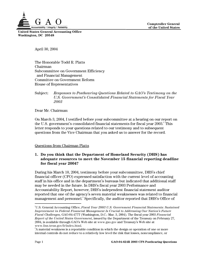 handle is hein.gao/gaobaamlh0001 and id is 1 raw text is: 

   i

 A   '    G     A     0                                                  Comptroller General
.  .  ..Accountability * Integrity * Reliability                         of the United States
United States General Accounting Office
Washington, DC 20548


          April 30, 2004


          The Honorable Todd R. Platts
          Chairman
          Subcommittee on Government Efficiency
          and Financial Management
          Committee on Government Reform
          House of Representatives

          Subject:   Responses to Posthearing Questions Related to GAO's Testimony on the
                     U.S. Government's Consolidated Financial Statements for Fiscal Year
                     2003

          Dear Mr. Chairman:

          On March 3, 2004, I testified before your subcommittee at a hearing on our report on
          the U.S. government's consolidated financial statements for fiscal year 2003.' This
          letter responds to your questions related to our testimony and to subsequent
          questions from the Vice Chairman that you asked us to answer for the record.


          Questions from Chairman Platts

          1. Do you think that the Department of Homeland Security (DHS) has
             adequate resources to meet the November 15 financial reporting deadline
             for fiscal year 2004?

          During his March 10, 2004, testimony before your subcommittee, DHS's chief
          financial officer (CFO) expressed satisfaction with the current level of accounting
          staff in his office and in the department's bureaus but indicated that additional staff
          may be needed in the future. In DHS's fiscal year 2003 Performance and
          Accountability Report, however, DHS's independent financial statement auditor
          reported that one of the agency's seven material weaknesses was related to financial
          management and personnel.2 Specifically, the auditor reported that DHS's Office of

          'U.S. General Accounting Office, Fiscal Year 2003 U.S. Government Financial Statements: Sustained
          Improvement in Federal Financial Management Is Crucial to Addressing Our Nation's Future
          Fiscal Challenges, GAO-04-477T (Washington, D.C.: Mar. 3, 2004). The fiscal year 2003 Financial
          Report of the United States Government, issued by the Department of the Treasury on February 27,
          2004, is available through GAO's Web site at www.gao.gov and Treasury's Web site at
          -Aw fms.treas.go /fr/index.html.
          2A material weakness is a reportable condition in which the design or operation of one or more
          internal controls do not reduce to a relatively low level the risk that losses, noncompliance, or


GAO-04-624R 2003 CFS Posthearing Questions


Page 1


