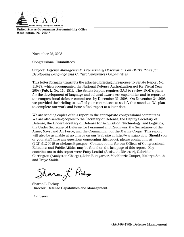 handle is hein.gao/gaobaanlc0001 and id is 1 raw text is: 


  i


  TZ EE  9Accountability * Integrity *Reliability
United States Government Accountability Office
Washington, DC 20548





         November 25, 2008

         Congressional Committees

         Subject: Defense Management: Preliminary Observations on DOD's Plans for
         Developing Language and Cultural Awareness Capabilities

         This letter formally transmits the attached briefing in response to Senate Report No.
         110-77, which accompanied the National Defense Authorization Act for Fiscal Year
         2008 (Pub. L. No. 110-181). The Senate Report requires GAO to review DOD's plans
         for the development of language and cultural awareness capabilities and to report to
         the congressional defense committees by December 31, 2008. On November 24, 2008,
         we provided the briefing to staff of your committees to satisfy this mandate. We plan
         to complete our work and issue a final report at a later date.

         We are sending copies of this report to the appropriate congressional committees.
         We are also sending copies to the Secretary of Defense; the Deputy Secretary of
         Defense; the Under Secretary of Defense for Acquisition, Technology, and Logistics;
         the Under Secretary of Defense for Personnel and Readiness; the Secretaries of the
         Army, Navy, and Air Force; and the Commandant of the Marine Corps. This report
         will also be available at no charge on our Web site at http://www.gao.gov. Should you
         or your staff have any questions concerning this report, please contact me at
         (202) 512-9619 or pickups@gao.gov. Contact points for our Offices of Congressional
         Relations and Public Affairs may be found on the last page of this report. Key
         contributors to this report were Patty Lentini (Assistant Director), Gabrielle
         Carrington (Analyst-in-Charge), John Bumgarner, MacKenzie Cooper, Kathryn Smith,
         and Traye Smith.





         Sharon L. Pickup
         Director, Defense Capabilities and Management

         Enclosure


GAO-09-176R Defense Management


