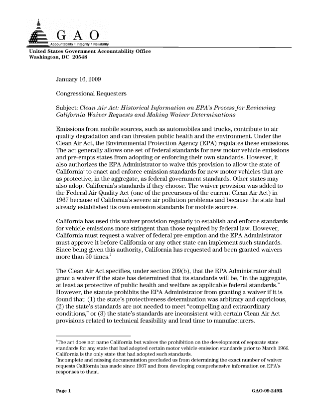 handle is hein.gao/gaobaanls0001 and id is 1 raw text is: 



00&
.,! =   Accountability * Integrity  Reliability
United States Government Accountability Office
Washington, DC 20548


          January 16, 2009

          Congressional Requesters

          Subject: Clean Air Act: Historical Information on EPA's Process for Reviewing
          California Waiver Requests and Making Waiver Determinations

          Emissions from mobile sources, such as automobiles and trucks, contribute to air
          quality degradation and can threaten public health and the environment. Under the
          Clean Air Act, the Environmental Protection Agency (EPA) regulates these emissions.
          The act generally allows one set of federal standards for new motor vehicle emissions
          and pre-empts states from adopting or enforcing their own standards. However, it
          also authorizes the EPA Administrator to waive this provision to allow the state of
          California' to enact and enforce emission standards for new motor vehicles that are
          as protective, in the aggregate, as federal government standards. Other states may
          also adopt California's standards if they choose. The waiver provision was added to
          the Federal Air Quality Act (one of the precursors of the current Clean Air Act) in
          1967 because of California's severe air pollution problems and because the state had
          already established its own emission standards for mobile sources.

          California has used this waiver provision regularly to establish and enforce standards
          for vehicle emissions more stringent than those required by federal law. However,
          California must request a waiver of federal pre-emption and the EPA Administrator
          must approve it before California or any other state can implement such standards.
          Since being given this authority, California has requested and been granted waivers
          more than 50 times.2

          The Clean Air Act specifies, under section 209(b), that the EPA Administrator shall
          grant a waiver if the state has determined that its standards will be, in the aggregate,
          at least as protective of public health and welfare as applicable federal standards.
          However, the statute prohibits the EPA Administrator from granting a waiver if it is
          found that: (1) the state's protectiveness determination was arbitrary and capricious,
          (2) the state's standards are not needed to meet compelling and extraordinary
          conditions, or (3) the state's standards are inconsistent with certain Clean Air Act
          provisions related to technical feasibility and lead time to manufacturers.


          'The act does not name California but waives the prohibition on the development of separate state
          standards for any state that had adopted certain motor vehicle emission standards prior to March 1966.
          California is the only state that had adopted such standards.
          2Incomplete and missing documentation precluded us from determining the exact number of waiver
          requests California has made since 1967 and from developing comprehensive information on EPA's
          responses to them.


GAO-09-249R


Page 1



