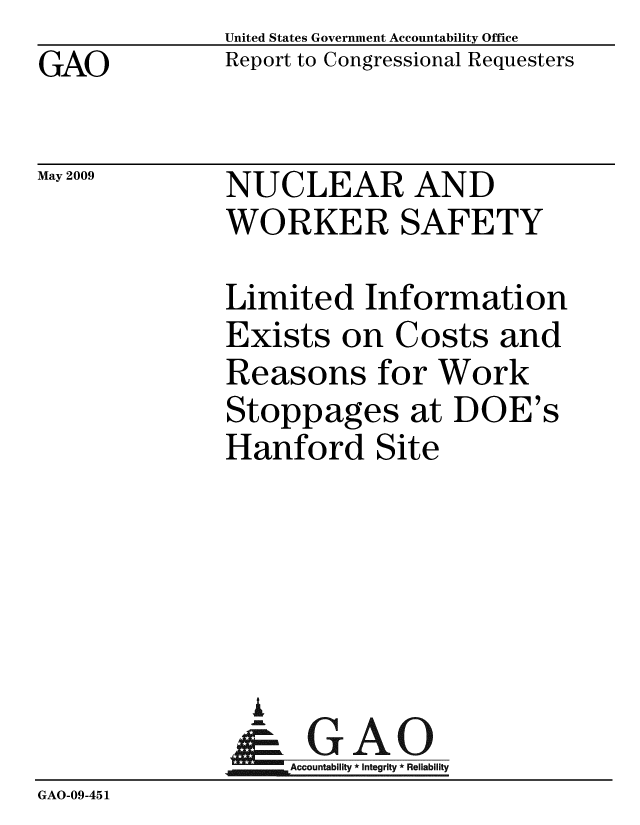 handle is hein.gao/gaobaanng0001 and id is 1 raw text is: GAO


May 2009


United States Government Accountability Office
Report to Congressional Requesters


NUCLEAR AND
WORKER SAFETY


              Limited Information
              Exists on Costs and
              Reasons for Work
              Stoppages at DOE's
              Hanford Site





                I
                &GAO
                  Accountability * Integrity * Reliability
GAO-09-451


