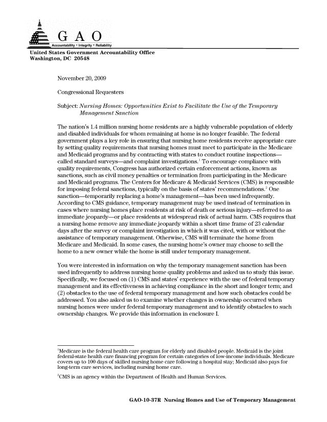 handle is hein.gao/gaobaanqi0001 and id is 1 raw text is: 


   i

GA 0
        Accountability  Integrity * Reliability
United States Government Accountability Office
Washington, DC 20548


          November 20, 2009

          Congressional Requesters

          Subject: Nursing Homes: Opportunities Exist to Facilitate the Use of the Temporary
                  Management Sanction

          The nation's 1.4 million nursing home residents are a highly vulnerable population of elderly
          and disabled individuals for whom remaining at home is no longer feasible. The federal
          government plays a key role in ensuring that nursing home residents receive appropriate care
          by setting quality requirements that nursing homes must meet to participate in the Medicare
          and Medicaid programs and by contracting with states to conduct routine inspections-
          called standard surveys-and complaint investigations.' To encourage compliance with
          quality requirements, Congress has authorized certain enforcement actions, known as
          sanctions, such as civil money penalties or termination from participating in the Medicare
          and Medicaid programs. The Centers for Medicare & Medicaid Services (CMS) is responsible
          for imposing federal sanctions, typically on the basis of states' recommendations.2 One
          sanction-temporarily replacing a home's management-has been used infrequently.
          According to CMS guidance, temporary management may be used instead of termination in
          cases where nursing homes place residents at risk of death or serious injury-referred to as
          immediate jeopardy-or place residents at widespread risk of actual harm. CMS requires that
          a nursing home remove any immediate jeopardy within a short time frame of 23 calendar
          days after the survey or complaint investigation in which it was cited, with or without the
          assistance of temporary management. Otherwise, CMS will terminate the home from
          Medicare and Medicaid. In some cases, the nursing home's owner may choose to sell the
          home to a new owner while the home is still under temporary management.

          You were interested in information on why the temporary management sanction has been
          used infrequently to address nursing home quality problems and asked us to study this issue.
          Specifically, we focused on (1) CMS and states' experience with the use of federal temporary
          management and its effectiveness in achieving compliance in the short and longer term; and
          (2) obstacles to the use of federal temporary management and how such obstacles could be
          addressed. You also asked us to examine whether changes in ownership occurred when
          nursing homes were under federal temporary management and to identify obstacles to such
          ownership changes. We provide this information in enclosure I.





          'Medicare is the federal health care program for elderly and disabled people. Medicaid is the joint
          federal-state health care financing program for certain categories of low-income individuals. Medicare
          covers up to 100 days of skilled nursing home care following a hospital stay; Medicaid also pays for
          long-term care services, including nursing home care.
          2CMS is an agency within the Department of Health and Human Services.


GAO-10-37R Nursing Homes and Use of Temporary Management


