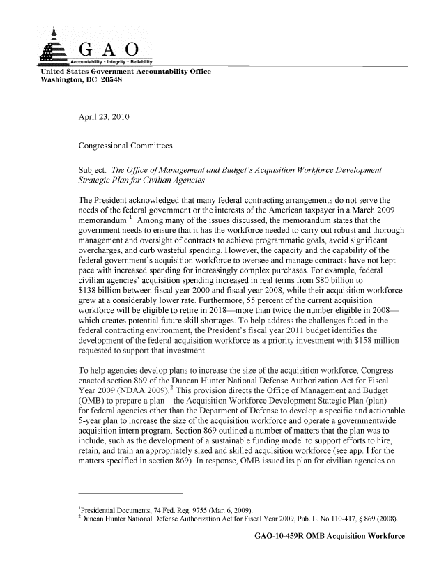 handle is hein.gao/gaobaansd0001 and id is 1 raw text is: 

   i
GAO0

        Accwntabi * Integrity  iRehabitity
United States Government Accountability Office
Washington, DC 20548



          April 23, 2010


          Congressional Committees

          Subject: The Office of Management and Budget's Acquisition Workforce Development
          Strategic Plan for Civilian Agencies

          The President acknowledged that many federal contracting arrangements do not serve the
          needs of the federal government or the interests of the American taxpayer in a March 2009
          memorandum.1 Among many of the issues discussed, the memorandum states that the
          government needs to ensure that it has the workforce needed to carry out robust and thorough
          management and oversight of contracts to achieve programmatic goals, avoid significant
          overcharges, and curb wasteful spending. However, the capacity and the capability of the
          federal government's acquisition workforce to oversee and manage contracts have not kept
          pace with increased spending for increasingly complex purchases. For example, federal
          civilian agencies' acquisition spending increased in real terms from $80 billion to
          $138 billion between fiscal year 2000 and fiscal year 2008, while their acquisition workforce
          grew at a considerably lower rate. Furthermore, 55 percent of the current acquisition
          workforce will be eligible to retire in 2018-more than twice the number eligible in 2008-
          which creates potential future skill shortages. To help address the challenges faced in the
          federal contracting environment, the President's fiscal year 2011 budget identifies the
          development of the federal acquisition workforce as a priority investment with $158 million
          requested to support that investment.

          To help agencies develop plans to increase the size of the acquisition workforce, Congress
          enacted section 869 of the Duncan Hunter National Defense Authorization Act for Fiscal
          Year 2009 (NDAA 2009). 2 This provision directs the Office of Management and Budget
          (OMB) to prepare a plan-the Acquisition Workforce Development Stategic Plan (plan)-
          for federal agencies other than the Deparment of Defense to develop a specific and actionable
          5-year plan to increase the size of the acquisition workforce and operate a governmentwide
          acquisition intern program. Section 869 outlined a number of matters that the plan was to
          include, such as the development of a sustainable funding model to support efforts to hire,
          retain, and train an appropriately sized and skilled acquisition workforce (see app. I for the
          matters specified in section 869). In response, OMB issued its plan for civilian agencies on




          1Presidential Documents, 74 Fed. Reg. 9755 (Mar. 6, 2009).
          2Duncan Hunter National Defense Authorization Act for Fiscal Year 2009, Pub. L. No 110-417, § 869 (2008).


GAO-10-459R OMB Acquisition Workforce


