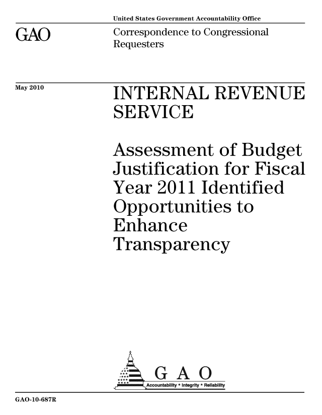 handle is hein.gao/gaobaansv0001 and id is 1 raw text is: United States Government Accountability Office
Correspondence to Congressional
Requesters


May 2010


INTERNAL REVENUE
SERVICE


               Assessment of Budget
               Justification for Fiscal
               Year 2011 Identified
               Opportunities to
               Enhance
               Transparency





                 ,:  G A 0
               MAccountability * Integrity * Reliability
GAO-10-687R


GAO


