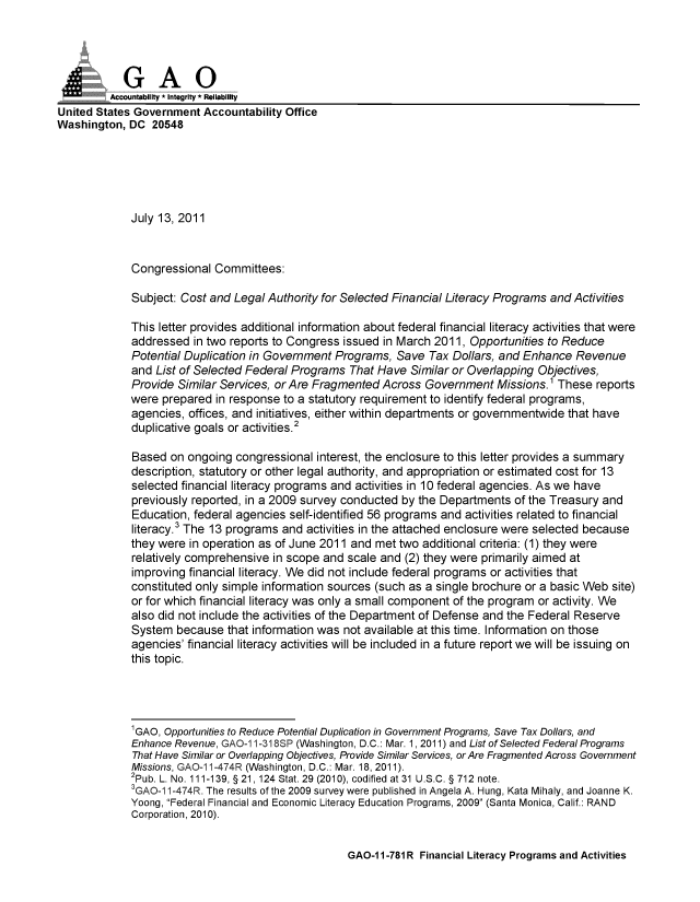 handle is hein.gao/gaobaanzc0001 and id is 1 raw text is: 




            GAO
            Acona ity * Integrity * Reliability
United States Government Accountability Office
Washington, DC 20548






             July 13, 2011



             Congressional Committees:

             Subject: Cost and Legal Authority for Selected Financial Literacy Programs and Activities

             This letter provides additional information about federal financial literacy activities that were
             addressed in two reports to Congress issued in March 2011, Opportunities to Reduce
             Potential Duplication in Government Programs, Save Tax Dollars, and Enhance Revenue
             and List of Selected Federal Programs That Have Similar or Overlapping Objectives,
             Provide Similar Services, or Are Fragmented Across Government Missions.1 These reports
             were prepared in response to a statutory requirement to identify federal programs,
             agencies, offices, and initiatives, either within departments or governmentwide that have
             duplicative goals or activities.2

             Based on ongoing congressional interest, the enclosure to this letter provides a summary
             description, statutory or other legal authority, and appropriation or estimated cost for 13
             selected financial literacy programs and activities in 10 federal agencies. As we have
             previously reported, in a 2009 survey conducted by the Departments of the Treasury and
             Education, federal agencies self-identified 56 programs and activities related to financial
             literacy.3 The 13 programs and activities in the attached enclosure were selected because
             they were in operation as of June 2011 and met two additional criteria: (1) they were
             relatively comprehensive in scope and scale and (2) they were primarily aimed at
             improving financial literacy. We did not include federal programs or activities that
             constituted only simple information sources (such as a single brochure or a basic Web site)
             or for which financial literacy was only a small component of the program or activity. We
             also did not include the activities of the Department of Defense and the Federal Reserve
             System because that information was not available at this time. Information on those
             agencies' financial literacy activities will be included in a future report we will be issuing on
             this topic.




             1GAO, Opportunities to Reduce Potential Duplication in Government Programs, Save Tax Dollars, and
             Enhance Revenue, GAOQ1 1-318SP (Washington, D.C.: Mar. 1,2011) and List of Selected Federal Programs
             That Have Similar or Overlapping Objectives, Provide Similar Services, or Are Fragmented Across Government
             Missions, GAO-11-474R (Washington, D.C.: Mar. 18, 2011).
             2pub. L. No. 111-139, §21, 124 Stat. 29 (2010), codified at31 U.S.C. § 712 note.
             3GAO-1 1-474R. The results of the 2009 survey were published in Angela A. Hung, Kata Mihaly, and Joanne K.
             Yoong, Federal Financial and Economic Literacy Education Programs, 2009 (Santa Monica, Calif.: RAND
             Corporation, 2010).


GAO-1 1-781 R Financial Literacy Programs and Activities


