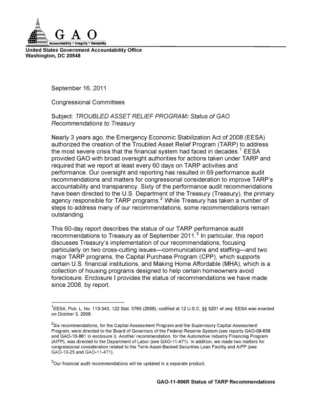 handle is hein.gao/gaobaanzt0001 and id is 1 raw text is: 



           GAO
           Acona ity * Integrity * Reliability
United States Government Accountability Office
Washington, DC 20548




         September 16, 2011

         Congressional Committees

         Subject: TROUBLED ASSET RELIEF PROGRAM: Status of GAO
         Recommendations to Treasury

         Nearly 3 years ago, the Emergency Economic Stabilization Act of 2008 (EESA)
         authorized the creation of the Troubled Asset Relief Program (TARP) to address
         the most severe crisis that the financial system had faced in decades.1 EESA
         provided GAO with broad oversight authorities for actions taken under TARP and
         required that we report at least every 60 days on TARP activities and
         performance. Our oversight and reporting has resulted in 69 performance audit
         recommendations and matters for congressional consideration to improve TARP's
         accountability and transparency. Sixty of the performance audit recommendations
         have been directed to the U.S. Department of the Treasury (Treasury), the primary
         agency responsible for TARP programs.2 While Treasury has taken a number of
         steps to address many of our recommendations, some recommendations remain
         outstanding.

         This 60-day report describes the status of our TARP performance audit
         recommendations to Treasury as of September 2011.3 In particular, this report
         discusses Treasury's implementation of our recommendations, focusing
         particularly on two cross-cutting issues-communications and staffing-and two
         major TARP programs, the Capital Purchase Program (CPP), which supports
         certain U.S. financial institutions, and Making Home Affordable (MHA), which is a
         collection of housing programs designed to help certain homeowners avoid
         foreclosure. Enclosure I provides the status of recommendations we have made
         since 2008, by report.


         1EESA, Pub. L. No. 110-343, 122 Stat. 3765 (2008), codified at 12 U.S.C. §§ 5201 et seq. EESA was enacted
         on October 3, 2008.
         2Six recommendations, for the Capital Assessment Program and the Supervisory Capital Assessment
         Program, were directed to the Board of Governors of the Federal Reserve System (see reports GAO-09-658
         and GAO-10-861 in enclosure I). Another recommendation, for the Automotive Industry Financing Program
         (AIFP), was directed to the Department of Labor (see GAO-1 1-471). In addition, we made two matters for
         congressional consideration related to the Term Asset-Backed Securities Loan Facility and AIFP (see
         GAO=10-25 and GAO=I 1-471).
         3Our financial audit recommendations will be updated in a separate product.


GAO-11-906R Status of TARP Recommendations



