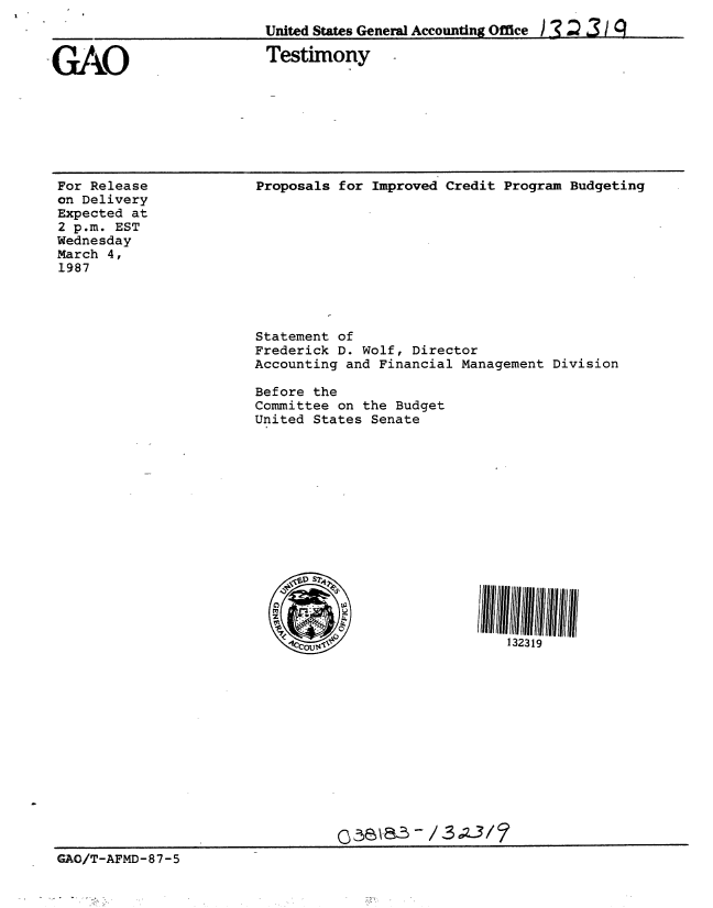 handle is hein.gao/gaobaaoaq0001 and id is 1 raw text is: 
United States General Accounting Office ).3 ) 3 / 9


GAO


Testimony


For Release
on Delivery
Expected at
2 p.m. EST
Wednesday
March 4,
1987


Proposals for Improved Credit Program Budgeting


                        Statement of
                        Frederick D. Wolf, Director
                        Accounting and Financial Management Division

                        Before the
                        Committee on the Budget
                        United States Senate











                            SID)D 7



                                                       132319















GAO/T-AFMD-87-5


