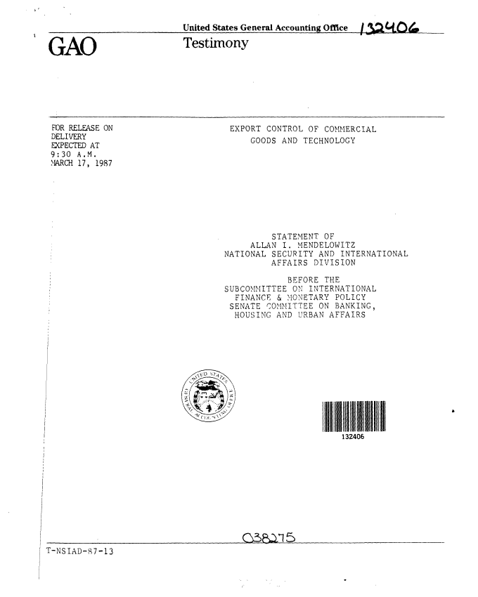 handle is hein.gao/gaobaaobg0001 and id is 1 raw text is: 

                          United States General Accounting Office  3.2tO..


GAO                       Testimony


FOR RELEASE ON
DELIVERY
EXPECTED AT
9:30 A.M.
MARCH 17, 1987


EXPORT CONTROL OF COMMERCIAL
    GOODS AND TECHNOLOGY


         STATEMENT OF
     ALLAN I. MENDELOWITZ
NATIONAL SECURITY AND INTERNATIONAL
         AFFAIRS DIVISION

            BEFORE THE
SUBCOMMITTEE ON INTERNATIONAL
  FINANCE & MONETARY POLICY
  SENATE COMMITTEE ON BANKING,
  HOUSING AND URBAN AFFAIRS


N\~


132406


G% )a1 5


T-NSIAD-87-13


