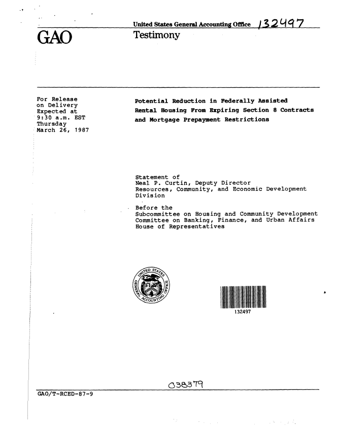 handle is hein.gao/gaobaaobx0001 and id is 1 raw text is: 




GAO


United States General Accounting Office  -, 2 ' g 7

Testimony


For Release
on Delivery
Expected at
9:30 a.m. EST
Thursday
March 26, 1987


Potential Reduction in Federally Assisted
Rental Housing From Expiring Section 8 Contracts
and Mortgage Prepayment Restrictions








Statement of
Neal P. Curtin, Deputy Director
Resources, Community, and Economic Development
Division

Before the
Subcommittee on Housing and Community Development
Committee on Banking, Finance, and Urban Affairs
House of Representatives






  DCCIIII111 jjj             11j1jjjj jIflI





                          132497


GAO/T-RCED-87-9


