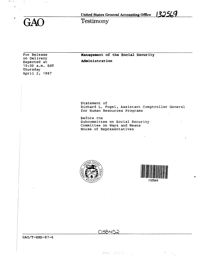 handle is hein.gao/gaobaaocf0001 and id is 1 raw text is: 


                         United States General Accounting Office  32M

GAO                      Testimony


For Release
on Delivery
Expected at
10:00 a.m. EST
Thursday
April 2, 1987


Management of the Social Security
Administration










Statement of
Richard L. Fogel, Assistant Comptroller General
for Human Resources Programs

Before the
Subcommittee on Social Security
Committee on Ways and Means
House of Representatives












                              132569


GAO/T-HRD-87-6


