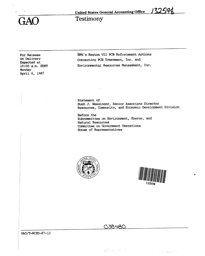 handle is hein.gao/gaobaaock0001 and id is 1 raw text is: 


                             United States Generl Accounting Office


GAO                          Testimony


For Release
on Delivery
Expected at
10:00 a.m. EDST
Monday
April 6, 1987


EPA's Reqion VII PCB Enforcement Actions
Concerninq PCB Treatment, Inc. and
Environmental Resources Manaqement, Inc.


Statement of
Huqh J. Wessinqer, Senior Associate Director
Resources, Carrmnitv, and Economic Development Division

Before the
Subcomittee on Erironment, Enerqy, and
Natural Resources
Committee on Government Operations
House of Representatives


GAO/T-RCED-87-13


