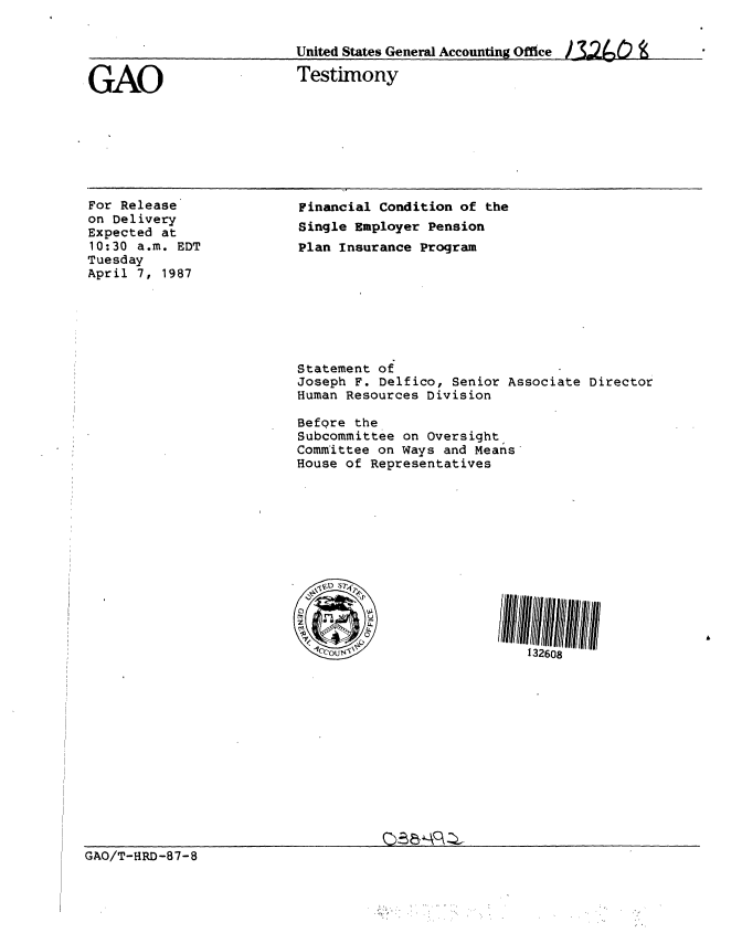 handle is hein.gao/gaobaaocm0001 and id is 1 raw text is: 


United States General Accounting Office) 32(Cn 0


GAO


Testimony


For Release
on Delivery
Expected at
10:30 a.m. EDT
Tuesday
April 7, 1987


Financial Condition of the
Single Employer Pension
Plan Insurance Program








Statement of
Joseph F. Delfico, Senior Associate Director
Human Resources Division

Before the
Subcommittee on Oversight
Committee on Ways and Means
House of Representatives













         ccous*!132608


GAO/T-HRD-87-8


